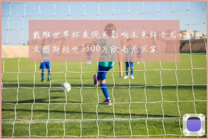 戴维世界杯表现或影响未来转会尤文图斯标价3500万欧尚无买家
