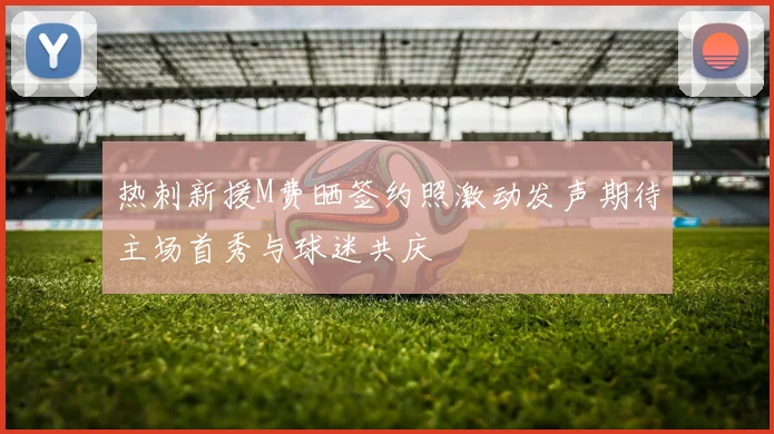 热刺新援M费晒签约照激动发声期待主场首秀与球迷共庆
