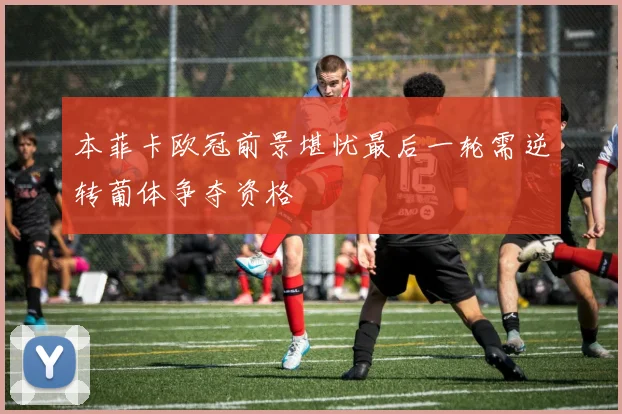 本菲卡欧冠前景堪忧最后一轮需逆转葡体争夺资格