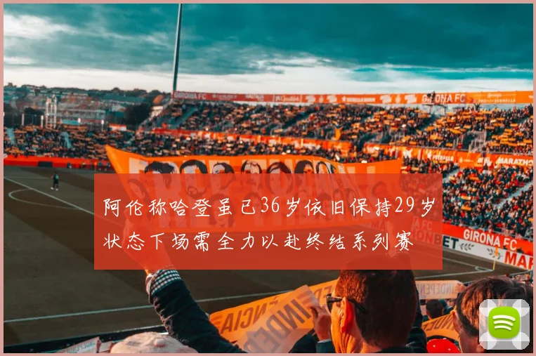 阿伦称哈登虽已36岁依旧保持29岁状态下场需全力以赴终结系列赛