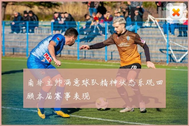 南非主帅满意球队精神状态乐观回顾本届赛事表现