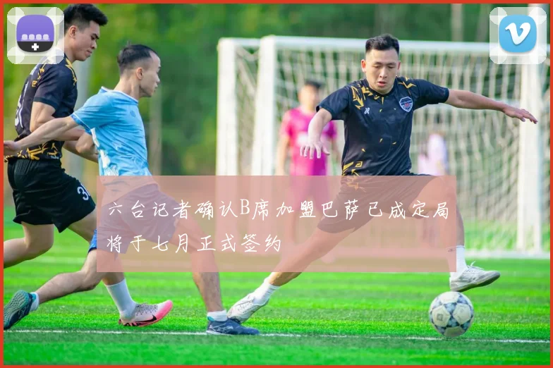 六台记者确认B席加盟巴萨已成定局将于七月正式签约
