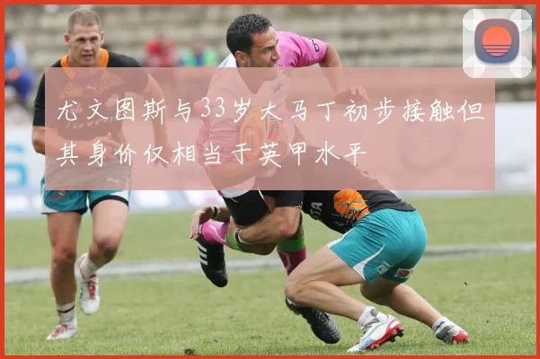 尤文图斯与33岁大马丁初步接触但其身价仅相当于英甲水平
