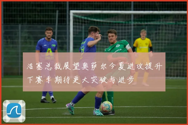 活塞总裁展望奥萨尔今夏进攻提升下赛季期待更大突破与进步