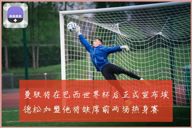 曼联将在巴西世界杯后正式宣布埃德松加盟他将缺席前两场热身赛