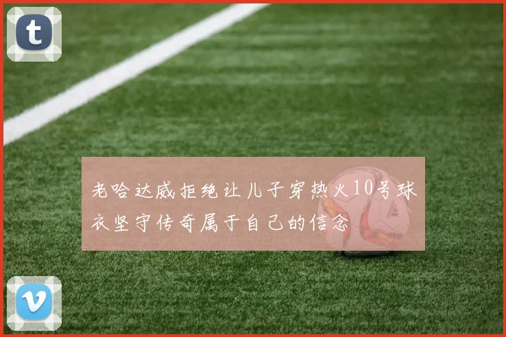 老哈达威拒绝让儿子穿热火10号球衣坚守传奇属于自己的信念