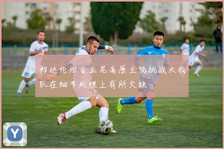 郑达伦坦言玉昆高原主场挑战大我队在细节处理上有所欠缺