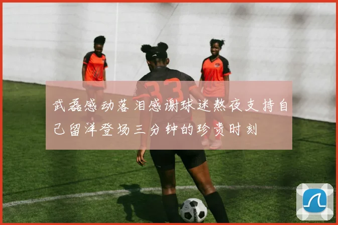 武磊感动落泪感谢球迷熬夜支持自己留洋登场三分钟的珍贵时刻