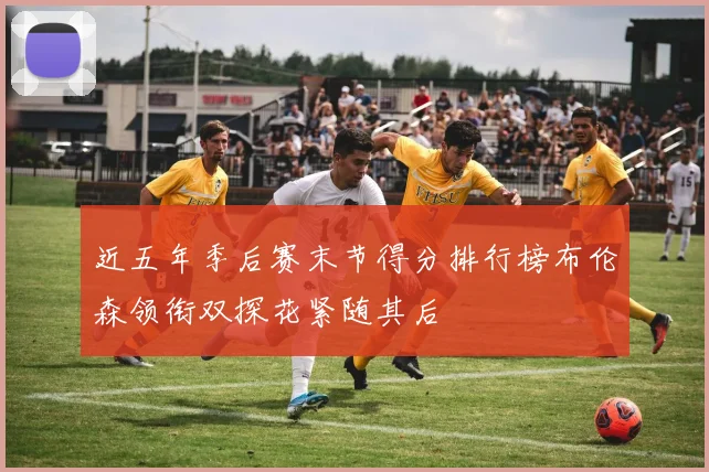 近五年季后赛末节得分排行榜布伦森领衔双探花紧随其后