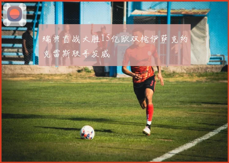 瑞典首战大胜15亿欧双枪伊萨克约克雷斯联手发威
