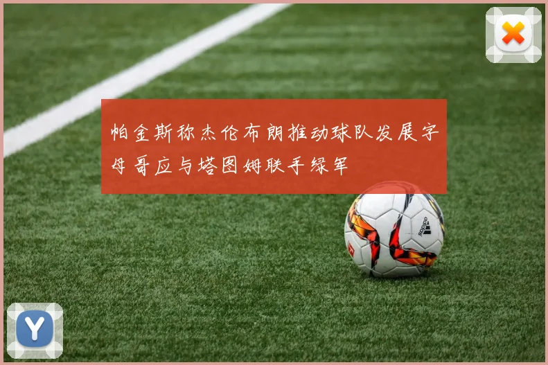 帕金斯称杰伦布朗推动球队发展字母哥应与塔图姆联手绿军