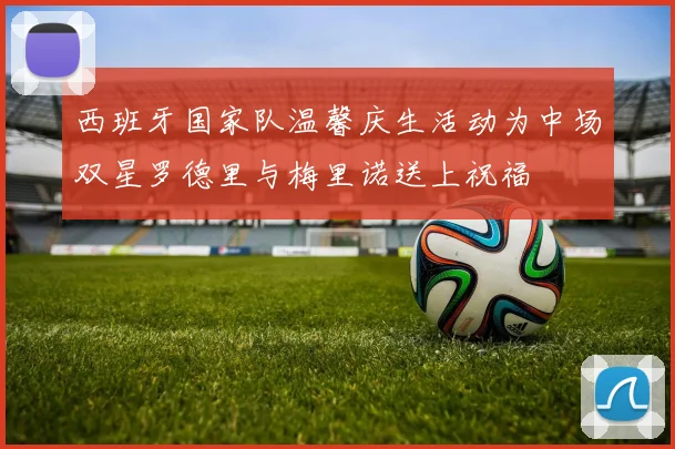 西班牙国家队温馨庆生活动为中场双星罗德里与梅里诺送上祝福