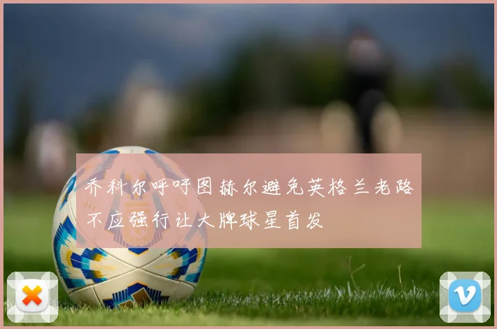 乔科尔呼吁图赫尔避免英格兰老路不应强行让大牌球星首发