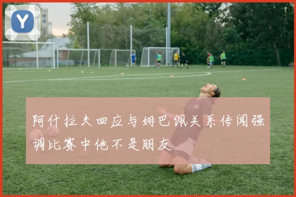 阿什拉夫回应与姆巴佩关系传闻强调比赛中他不是朋友