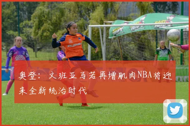 奥登：文班亚马若再增肌肉NBA将迎来全新统治时代