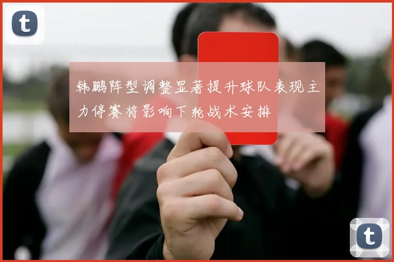 韩鹏阵型调整显著提升球队表现主力停赛将影响下轮战术安排