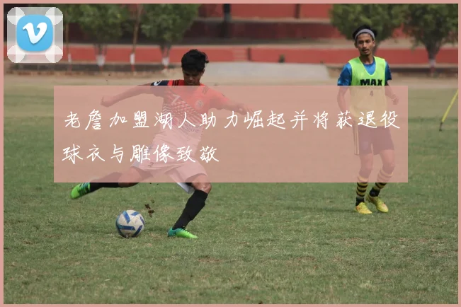 老詹加盟湖人助力崛起并将获退役球衣与雕像致敬