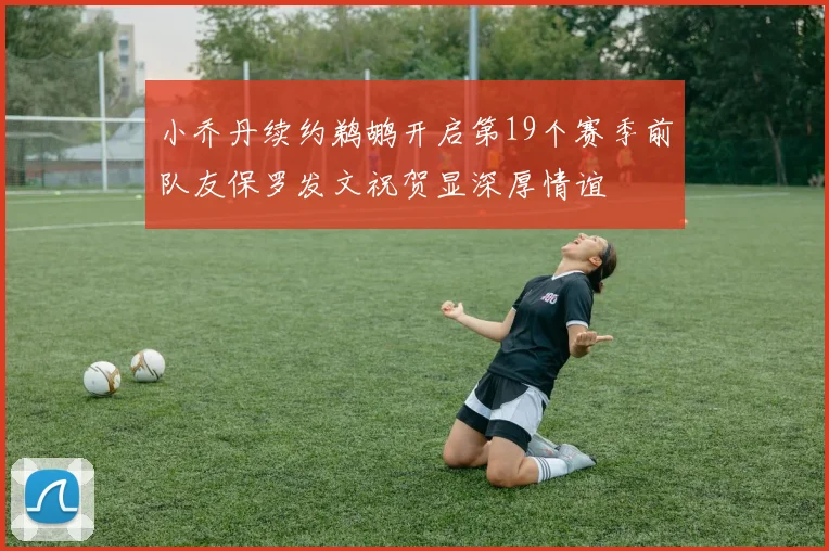 小乔丹续约鹈鹕开启第19个赛季前队友保罗发文祝贺显深厚情谊