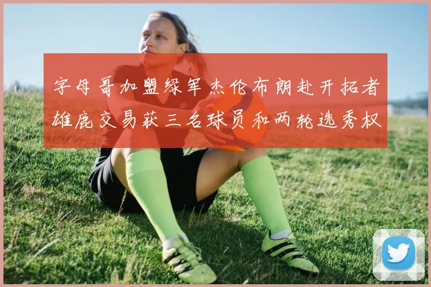 字母哥加盟绿军杰伦布朗赴开拓者雄鹿交易获三名球员和两轮选秀权
