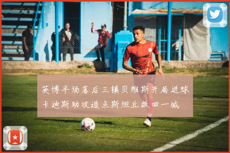 英博半场落后三镇贝维斯开局进球卡迪斯助攻造点斯坦丘扳回一城